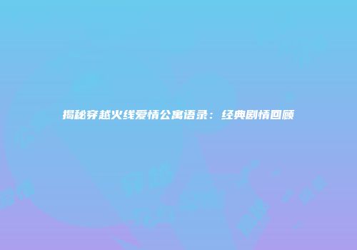 揭秘穿越火线爱情公寓语录：经典剧情回顾