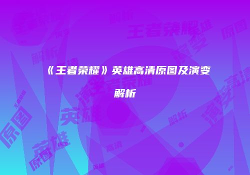 《王者荣耀》英雄高清原图及演变解析