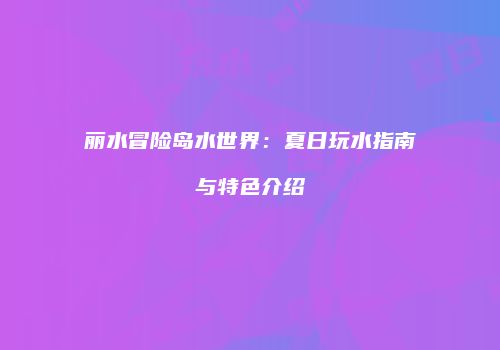 丽水冒险岛水世界：夏日玩水指南与特色介绍