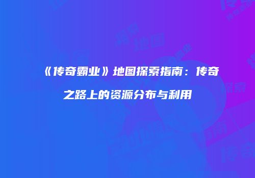 《传奇霸业》地图探索指南：传奇之路上的资源分布与利用