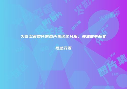 火影忍者图片禁图片集误区分析：关注故事而非性感元素