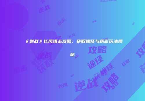 《逆战》长风狙击攻略：获取途径与精彩玩法揭秘