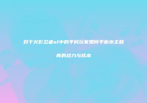 对于火影忍者ol中的平民玩家如何平衡水主和青的战力与成本