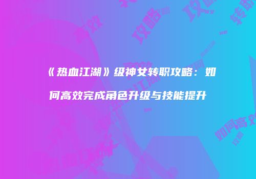 《热血江湖》级神女转职攻略:如何高效完成角色升级与技能提升