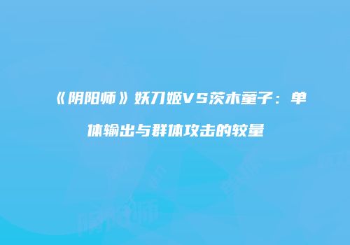 《阴阳师》妖刀姬VS茨木童子：单体输出与群体攻击的较量