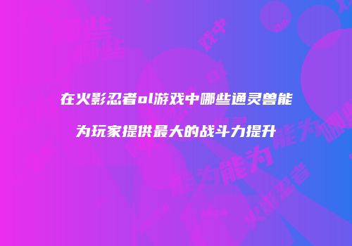在火影忍者ol游戏中哪些通灵兽能为玩家提供最大的战斗力提升