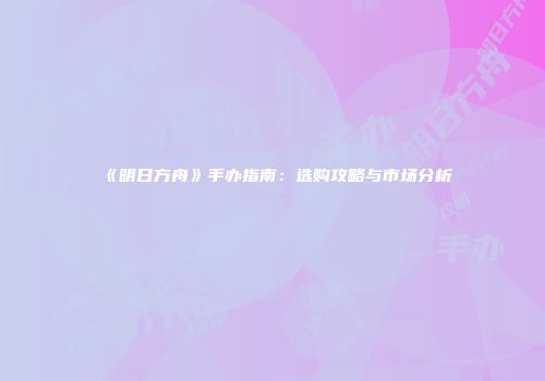 《明日方舟》手办指南：选购攻略与市场分析