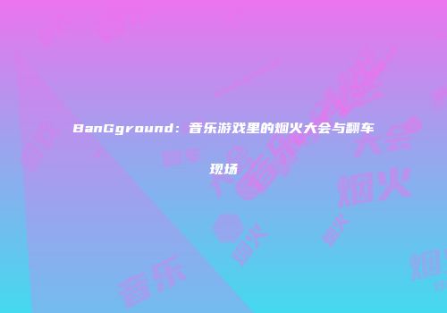 BanGground：音乐游戏里的烟火大会与翻车现场