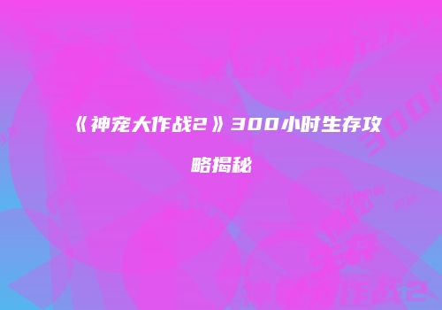 《神宠大作战2》300小时生存攻略揭秘