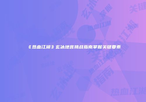 《热血江湖》玄冰地宫挑战指南掌握关键要素