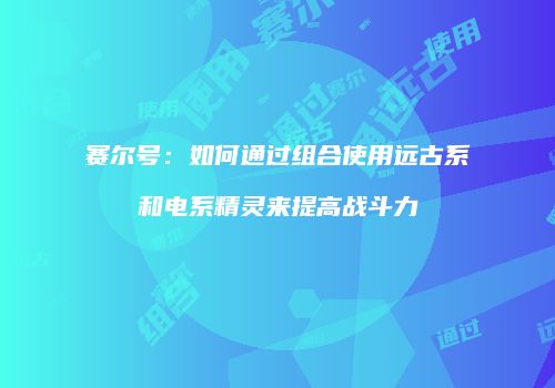赛尔号：如何通过组合使用远古系和电系精灵来提高战斗力