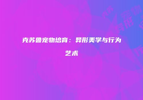 克苏鲁宠物培育：异形美学与行为艺术