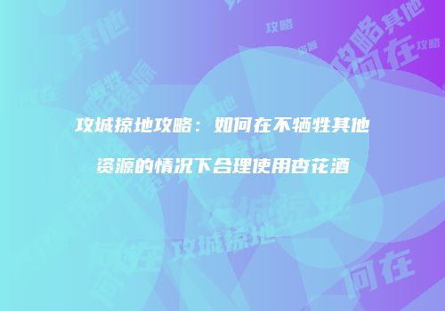 攻城掠地攻略：如何在不牺牲其他资源的情况下合理使用杏花酒