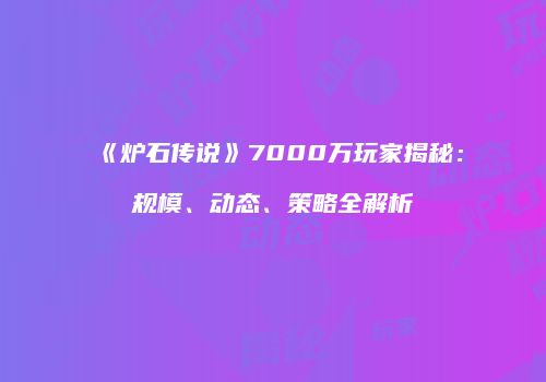 《炉石传说》7000万玩家揭秘：规模、动态、策略全解析