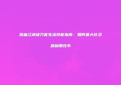热血江湖级刀客生活技能指南:如何最大化资源利用效率