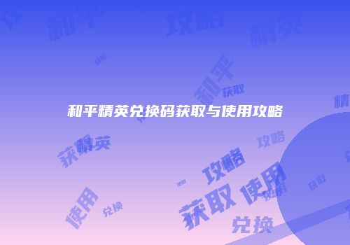 和平精英兑换码获取与使用攻略