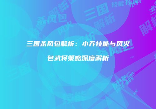 三国杀风包解析：小乔技能与风火包武将策略深度解析