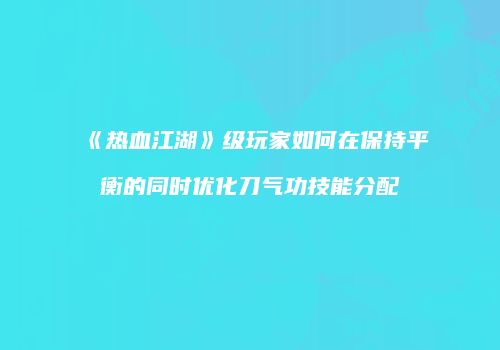 《热血江湖》级玩家如何在保持平衡的同时优化刀气功技能分配