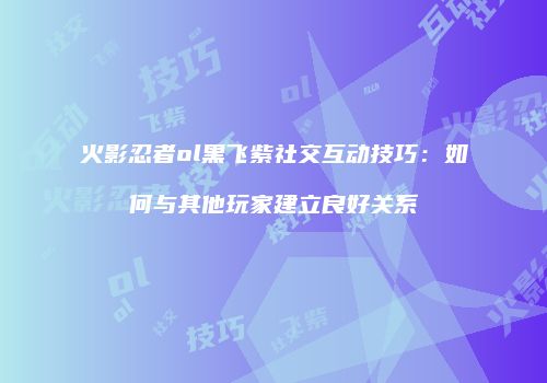 火影忍者ol黑飞紫社交互动技巧:如何与其他玩家建立良好关系