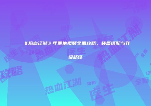 《热血江湖》年医生视频全面攻略：装备搭配与升级路径