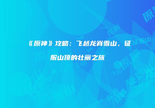 《原神》攻略：飞越龙脊雪山，征服山顶的壮丽之旅