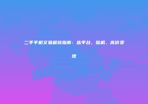 二手手机交易避坑指南：选平台、验机、高价变现