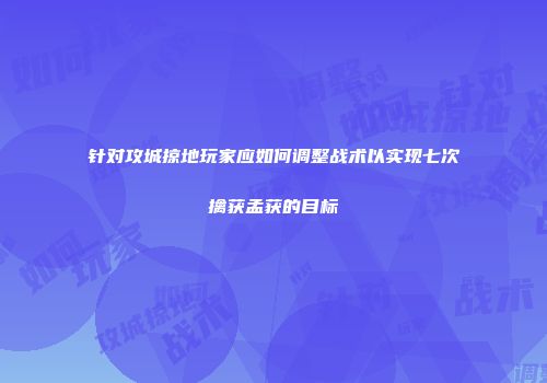 针对攻城掠地玩家应如何调整战术以实现七次擒获孟获的目标