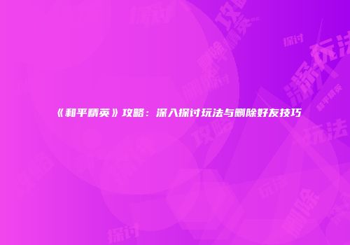《和平精英》攻略：深入探讨玩法与删除好友技巧