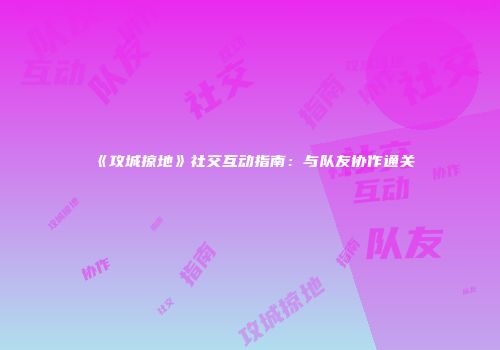 《攻城掠地》社交互动指南：与队友协作通关
