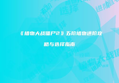 《植物大战僵尸2》五阶植物进阶攻略与选择指南