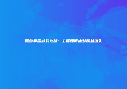 魔兽争霸游戏攻略：主播如何应对粉丝流失