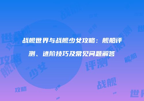 战舰世界与战舰少女攻略：舰船评测、进阶技巧及常见问题解答