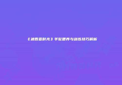 《波西亚时光》羊驼喂养与训练技巧解析