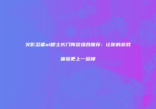 火影忍者ol秽土长门阵容组合推荐：让你的游戏体验更上一层楼