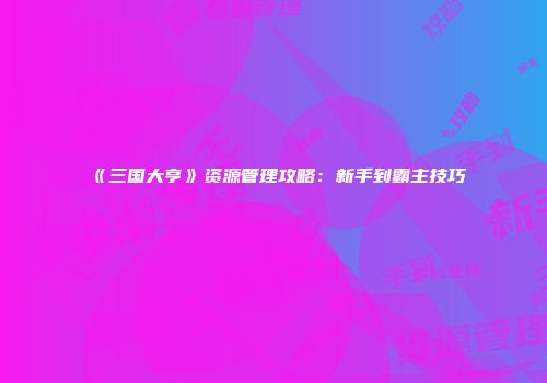 《三国大亨》资源管理攻略：新手到霸主技巧