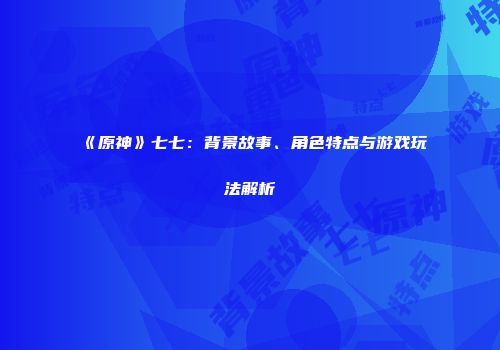 《原神》七七：背景故事、角色特点与游戏玩法解析