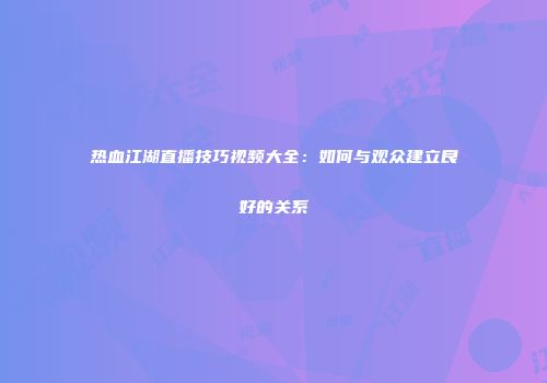 热血江湖直播技巧视频大全：如何与观众建立良好的关系