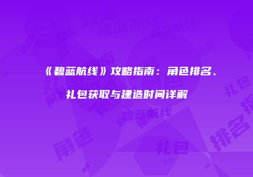《碧蓝航线》攻略指南：角色排名、礼包获取与建造时间详解