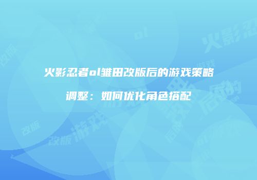火影忍者ol雏田改版后的游戏策略调整:如何优化角色搭配