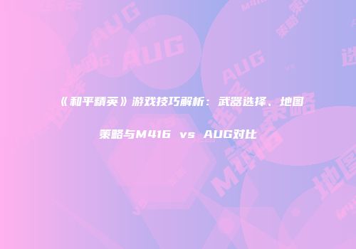 《和平精英》游戏技巧解析：武器选择、地图策略与M416 vs AUG对比