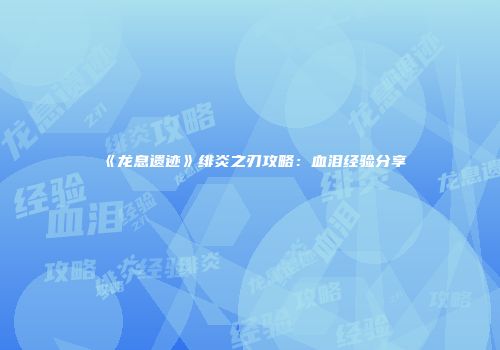 《龙息遗迹》绯炎之刃攻略：血泪经验分享