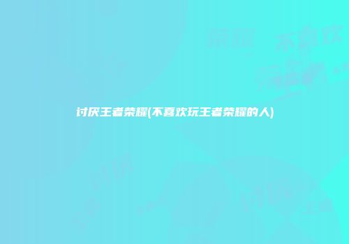 讨厌王者荣耀(不喜欢玩王者荣耀的人)