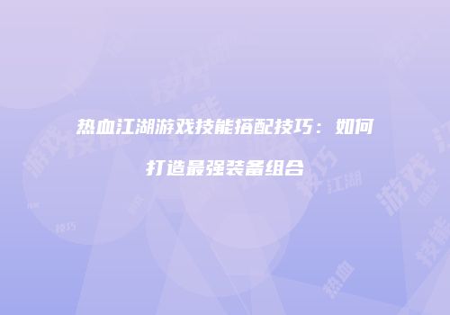 热血江湖游戏技能搭配技巧：如何打造最强装备组合