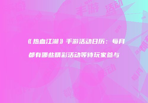《热血江湖》手游活动日历：每月都有哪些精彩活动等待玩家参与