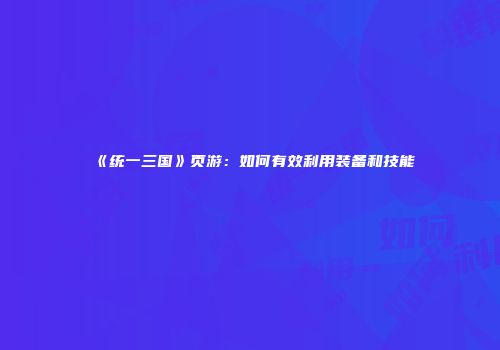 《统一三国》页游：如何有效利用装备和技能