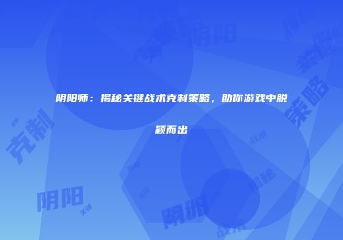 阴阳师：揭秘关键战术克制策略，助你游戏中脱颖而出