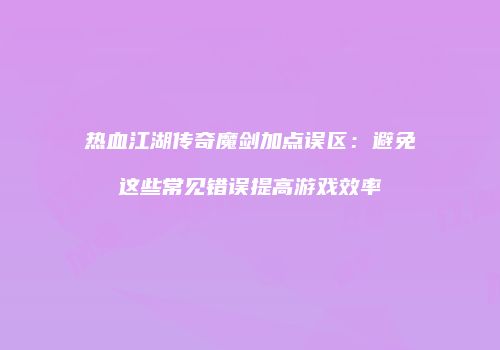 热血江湖传奇魔剑加点误区:避免这些常见错误提高游戏效率