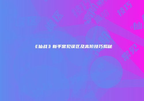《仙战》新手常见误区及高阶技巧揭秘