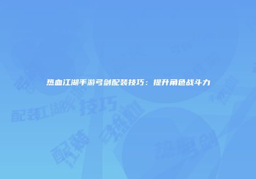 热血江湖手游弓剑配装技巧：提升角色战斗力