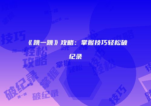 《跳一跳》攻略：掌握技巧轻松破纪录